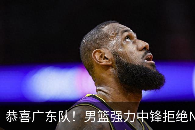 恭喜广东队！男篮强力中锋拒绝NBA合同，朱芳雨迎来重大利好！