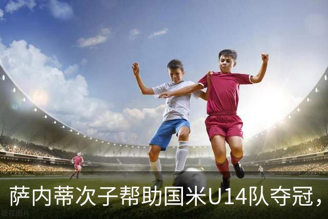 萨内蒂次子帮助国米U14队夺冠，赛季打进27球并当选为最佳球员